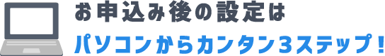 お申込み後の設定はパソコンからカンタン3ステップ！